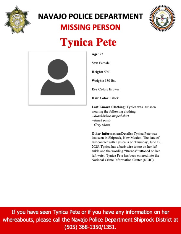 MISSING PERSON-SHIPROCK DISTRICT Tynica Pete, 23, female, 130, 5'4" Eye: Brown. Hair: Black. Last seen wearing a black/white striped shirt, black pants, &amp; gray shoes. Last seen in Shiprock, NM.  Date of last contact with Tynica is on Thursday, June 19, 2025.