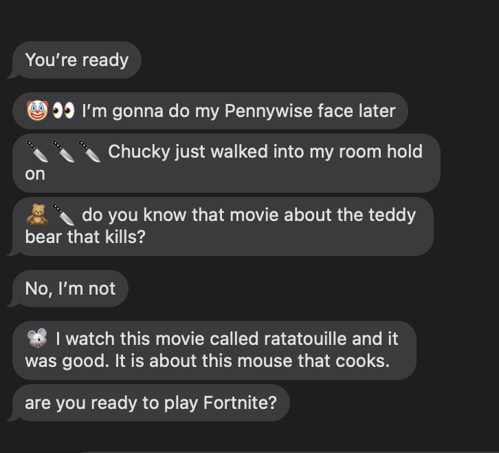 My seven-year-old nephew has learned how to text from his grandmother's phone, and the whole world is going to pay.

He called me this morning at 5 a.m. to play Fortnite.