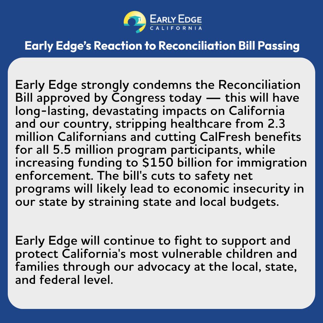 Early Edge strongly condemns the Reconciliation Bill approved by Congress today — this will have long-lasting, devastating impacts on California and our country. We will continue to fight to support and protect California's most vulnerable children and families.