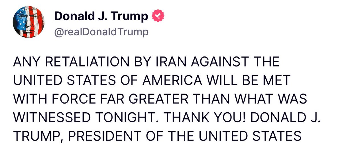 JUST IN FROM PRESIDENT TRUMP:

ANY RETALIATION BY IRAN AGAINST THE UNITED STATES OF AMERICA WILL BE MET WITH FORCE FAR GREATER THAN WHAT WAS WITNESSED TONIGHT. THANK YOU! DONALD J. TRUMP, PRESIDENT OF THE UNITED STATES