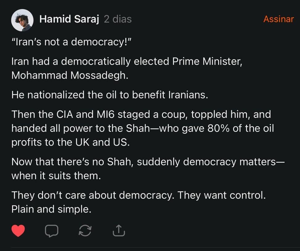 susanabotar's tweet photo. "O Irã não é uma democracia!"

O Irã teve um primeiro-ministro eleito democraticamente, Mohammad Mossadegh.
Ele nacionalizou o petróleo para beneficiar os iranianos.
Em seguida, a CIA e o MI6 organizaram um golpe, derrubaram-no e entregaram todo o poder ao Xá, que deu 80% dos lucros do petróleo ao Reino Unido e aos EUA.
Agora que não há mais o Xá, de repente a democracia passa a ser importante - quando lhes convém.
Eles não se importam com a democracia. Eles querem controle. Puro e simples.

Via Raiza Saad, (rdfsaad) no Threads.