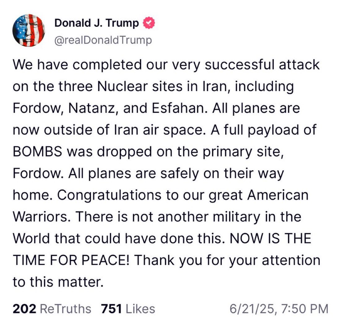 ترامب : لقد نفذنا هجومنا الناجح للغاية على المواقع النووية الثلاثة في إيران، فوردو ونطنز وأصفهان. جميع الطائرات الآن خارج المجال الجوي الإيراني. أُلقيت حمولة كاملة من القنابل على الموقع الرئيسي، فوردو. جميع الطائرات في طريقها إلى الوطن بسلام. تهانينا لمحاربينا الأمريكيين العظماء.