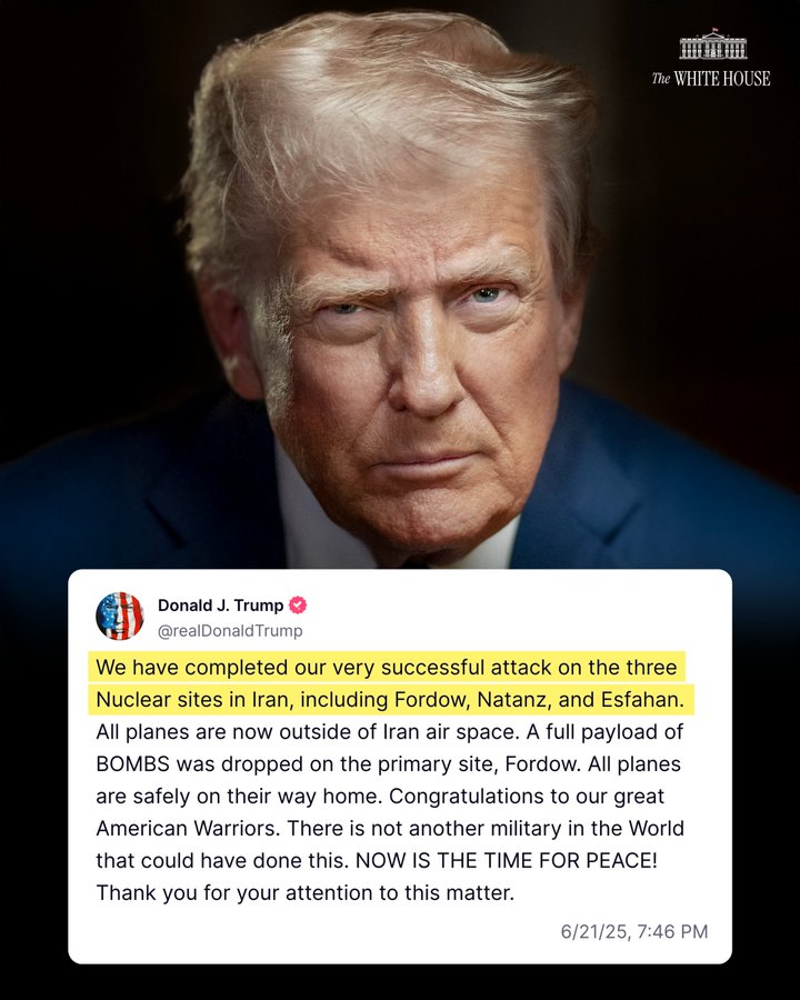 "We have completed our very successful attack on the three Nuclear sites in Iran, including Fordow, Natanz, and Esfahan. All planes are now outside of Iran air space. A full payload of BOMBS was dropped on the primary site, Fordow. All planes are safely on their way home. Congratulations to our great American Warriors. There is not another military in the World that could have done this. NOW IS THE TIME FOR PEACE! Thank you for your attention to this matter." –President Donald J. Trump