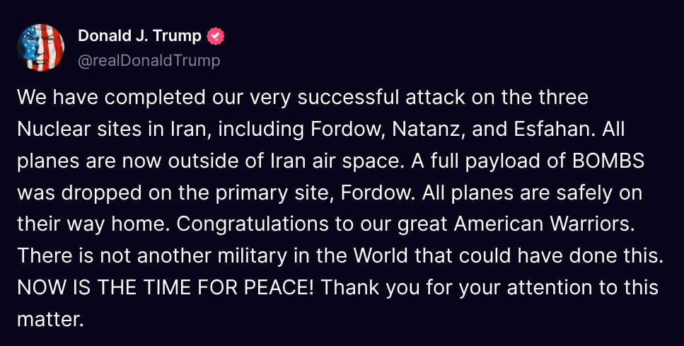 TruthTrumpPosts's tweet photo. ( @realDonaldTrump - Truth Social Post )
( Donald J. Trump - Jun 21, 2025, 7:50 PM ET )

We have completed our very successful attack on the three Nuclear sites in Iran, including Fordow, Natanz, and Esfahan. All planes are now outside of Iran air space. A full payload of BOMBS was dropped on the primary site, Fordow. All planes are safely on their way home. Congratulations to our great American Warriors. There is not another military in the World that could have done this. NOW IS THE TIME FOR PEACE! Thank you for your attention to this matter.