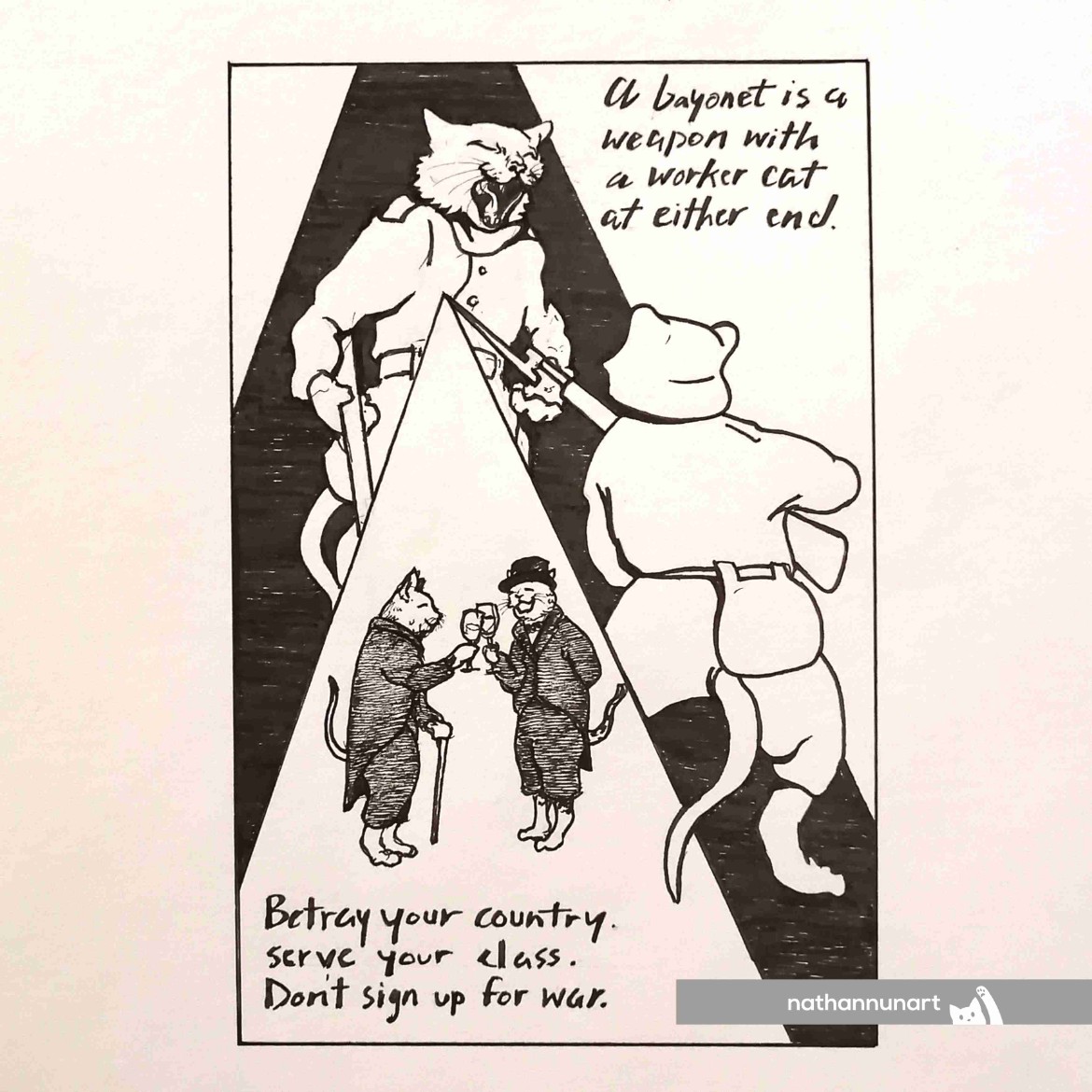 Did an ink drawing poster today. A bayonet is a weapon with a working cat at either end. A quote attributed to revolutionary John Maclean in opposition to WWI and workers slaughtering one another for imperialism. The whole slogan is from the song "Don't Sign Up For War."