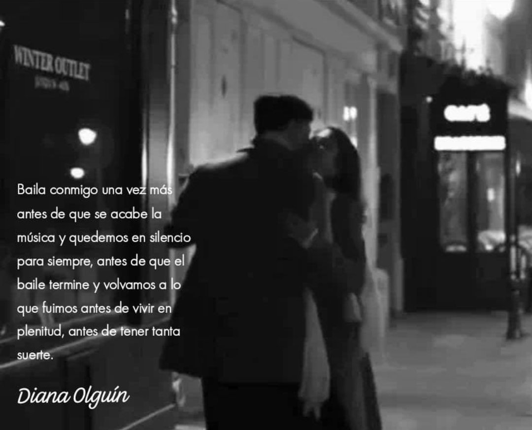 Baila conmigo una vez más antes de que se acabe la música y quedemos en silencio para siempre, antes de que el baile termine y volvamos a lo que fuimos antes de vivir en plenitud, antes de tener tanta suerte.

Diana Olguín.