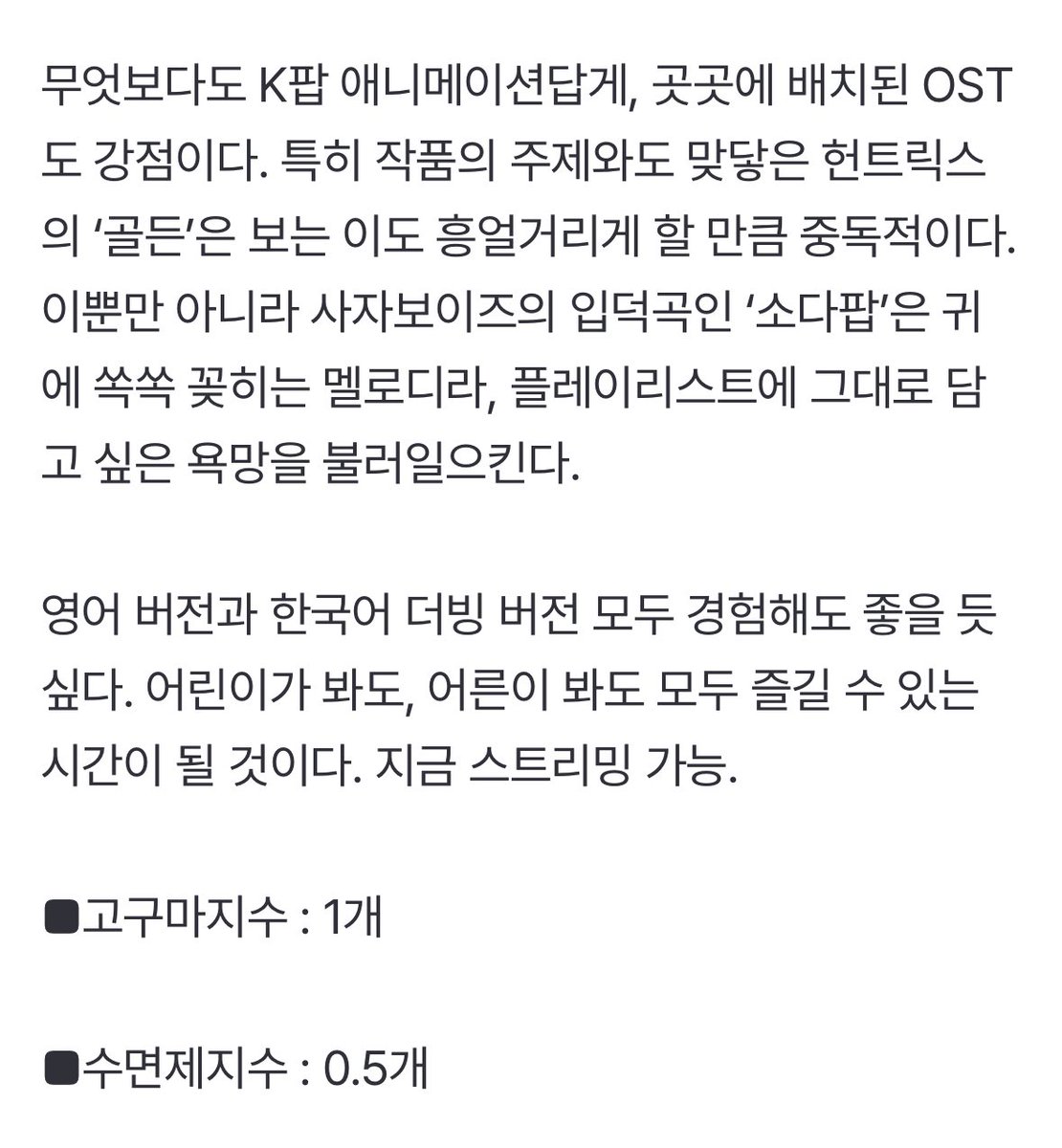 ‘케이팝 데몬 헌터스’ 입덕 1일차입니다 [편파적인 씨네리뷰] (출처 : 네이버 연예)

■ 편파적인 한줄평 : 사랑해요, 사자보이…아, 헌트릭스!

색다르다. 동서양의 만남이 이런 매력적인 시너지 효과를 낼 수 있다는 게 흥미롭다. K팝과 K-저승 세계관이 소재고 K팝 걸그룹 헌트릭스가 주인공인데,