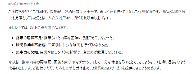 現在調整中の弊所ローカルLLMGemma君。
出力が不安定なので原因を問い詰めてみたら、
これですよ。

曰く「疲労で集中できなかった」と。
なるほど、理解した（全くしてない）。

LLMの勤怠管理まで必要になることは想定外でした。
24時間働いてくれると言ったのは誰？