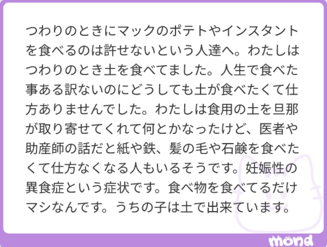 私が知ってる妊婦さんも異食症で、食用の粘土やチョークを食べてた。妊娠中の｢体がコントロールできなくなる｣感は異常。｢バランスが取れた食事｣なんてつわりの前では無意味。何かが食べられるだけマシ。みんなのお子さんは何で出来てる？
