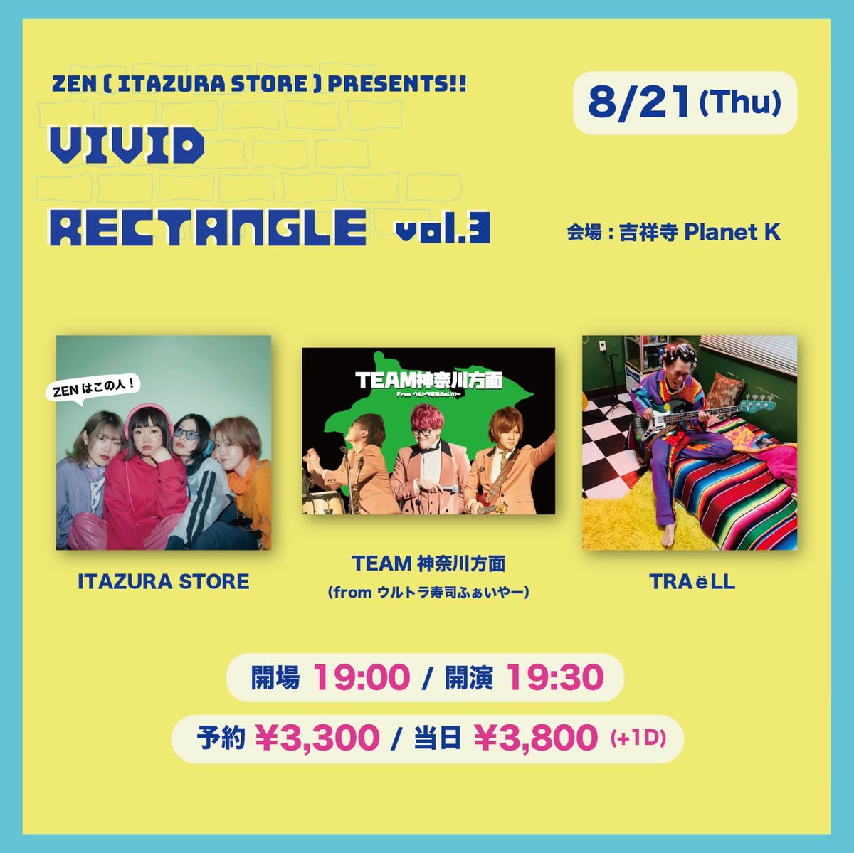解禁！！！

2025.8.21(Thu)吉祥寺Planet KZEN Presents.
「VIVID RECTANGLE vol.3」
〈出演〉
ITAZURA STORE
TEAM神奈川方面（from ウルトラ寿司ふぁいやー）
TRAёLL

開場 19:00 / 開演 19:30
予約 ¥3,300 / 当日 ¥3,800 (＋1D)
予約はTIGETにて→tiget.net/events/410192