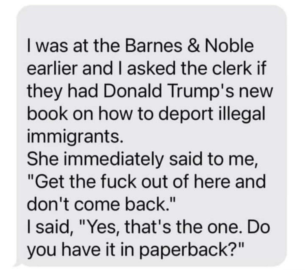 Neulich im Barnes / Nobles Buchladen fragte ich die Verkäuferin nach Donald Trumps neuem Buch wie man illegale Miganten deportiert. 
Sie sagte sofort zu mir: "Verpiss dich, raus hier und komm nie wieder!"
ich sagte: "Ja, genau das meinte ich. haben sie es als Paperback?"
