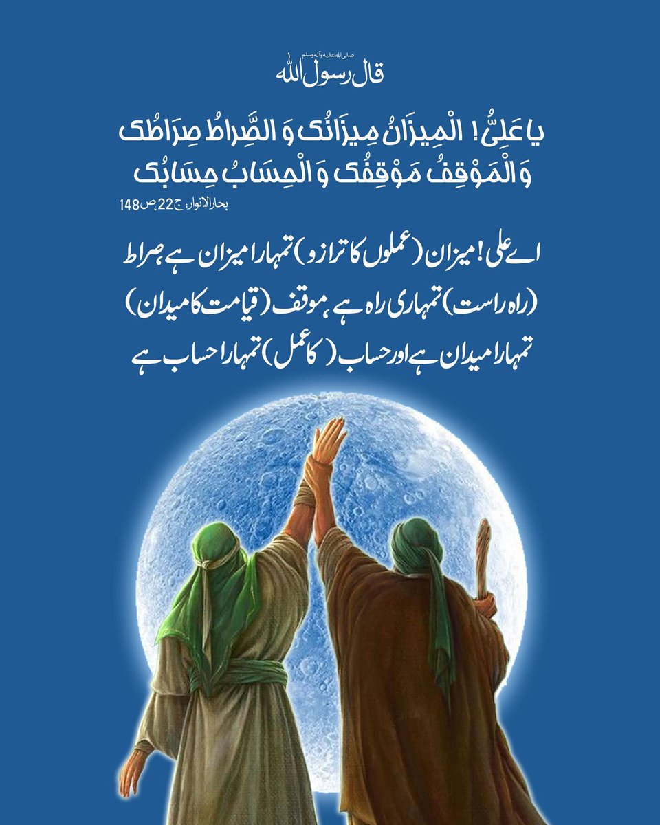 قال رسول اللہ صلی اللہ علیه وآله وسلم:
اے علی! میزان (عملوں کا ترازو) تمہارا میزان ہے، صراط (راہِ راست) تمہاری راہ ہے، موقف (قیامت کا میدان) تمہارا میدان ہے اور حساب (کا عمل) تمہارا حساب ہے۔

بحارالانوار، ج 22، ص 148