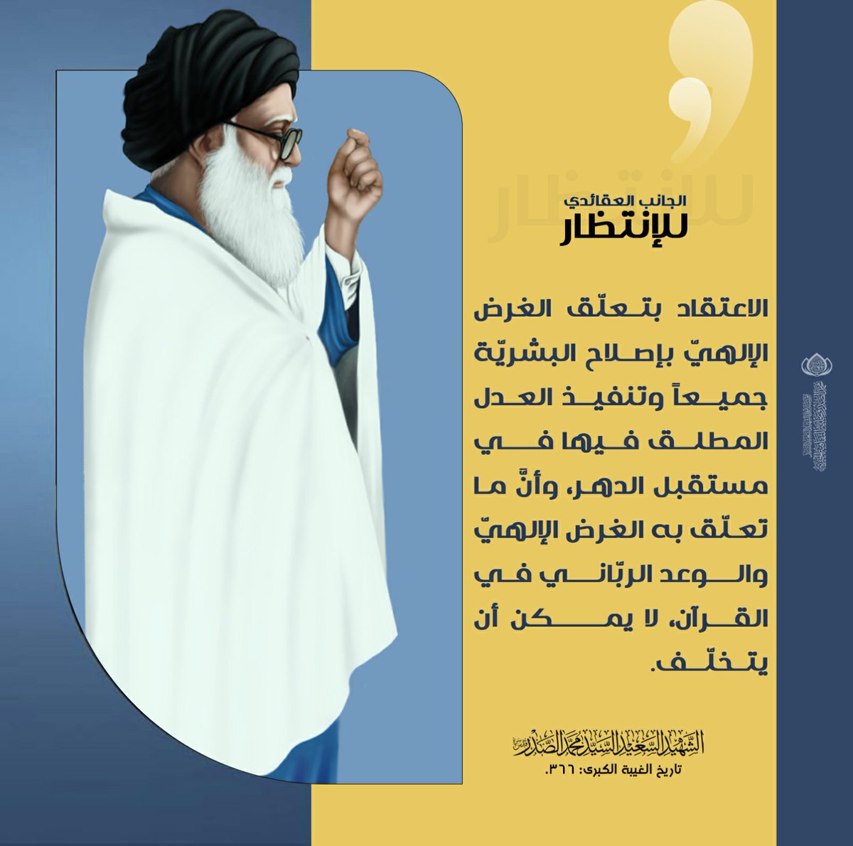 الجانب العقائديّ للانتظار
الاعتقاد بتعلّق الغرض الإلهيّ بإصلاح البشريّة جميعاً وتنفيذ العدل المطلق فيها في مستقبل الدهر، وأنَّ ما تعلّق به الغرض الإلهيّ والوعد الربّاني في القرآن، لا يمكن أن يتخلّف.
تاريخ الغيبة الكبرى: 366.
الحسابات الرسمية لمؤسسة المرقد الطاهر: