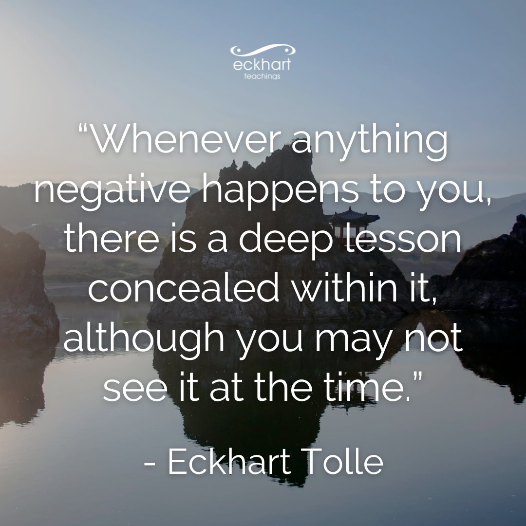 “Whenever anything negative happens to you, there is a deep lesson concealed within it, although you may not see it at the time.” - Eckhart Tolle