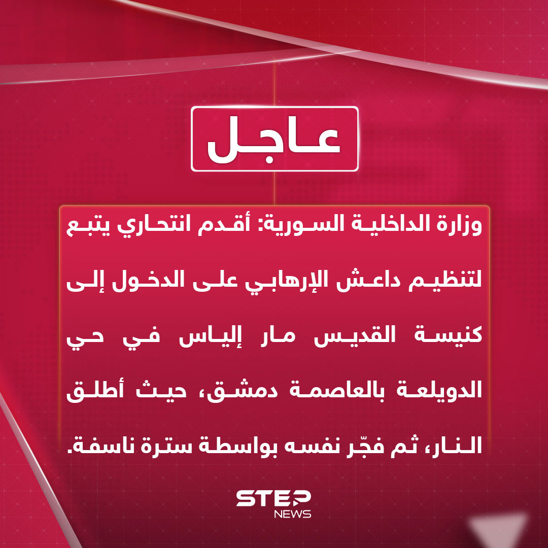 وزارة الداخلية السورية: أقدم انتحاري يتبع لتنظيم داعش الإرهابي على الدخول إلى كنيسة القديس مار إلياس في حي الدويلعة بالعاصمة دمشق، حيث أطلق النار، ثم فجّر نفسه بواسطة سترة ناسفة.. تشير المعلومات الأولية إلى ارتقاء عدد من المدنيين وإصابة آخرين بجروح وقد سارعت الوحدات الأمنية إلى موقع الحادث، وطوّقت المنطقة بالكامل، وبدأت الفرق المختصة بجمع الأدلة ومتابعة ملابسات الهجوم 