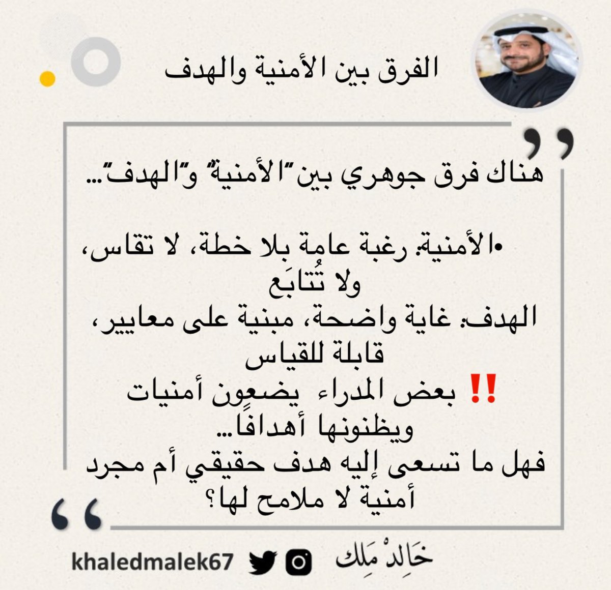 الفرق بين الأمنية والهدف

✍️ هناك فرق جوهري بين “الأمنية” و”الهدف”•الأمنية: رغبة عامة بلا خطة، لا تقاس، ولا تُتابَع•الهدف: غاية واضحة، مبنية على معايير، قابلة للقياس والتحقيق
‼️ بعض المدراء  يضعون أمنيات ويظنونها أهدافًا. فهل ما تسعى إليه هدف حقيقي أم مجرد أمنية لا ملامح لها؟