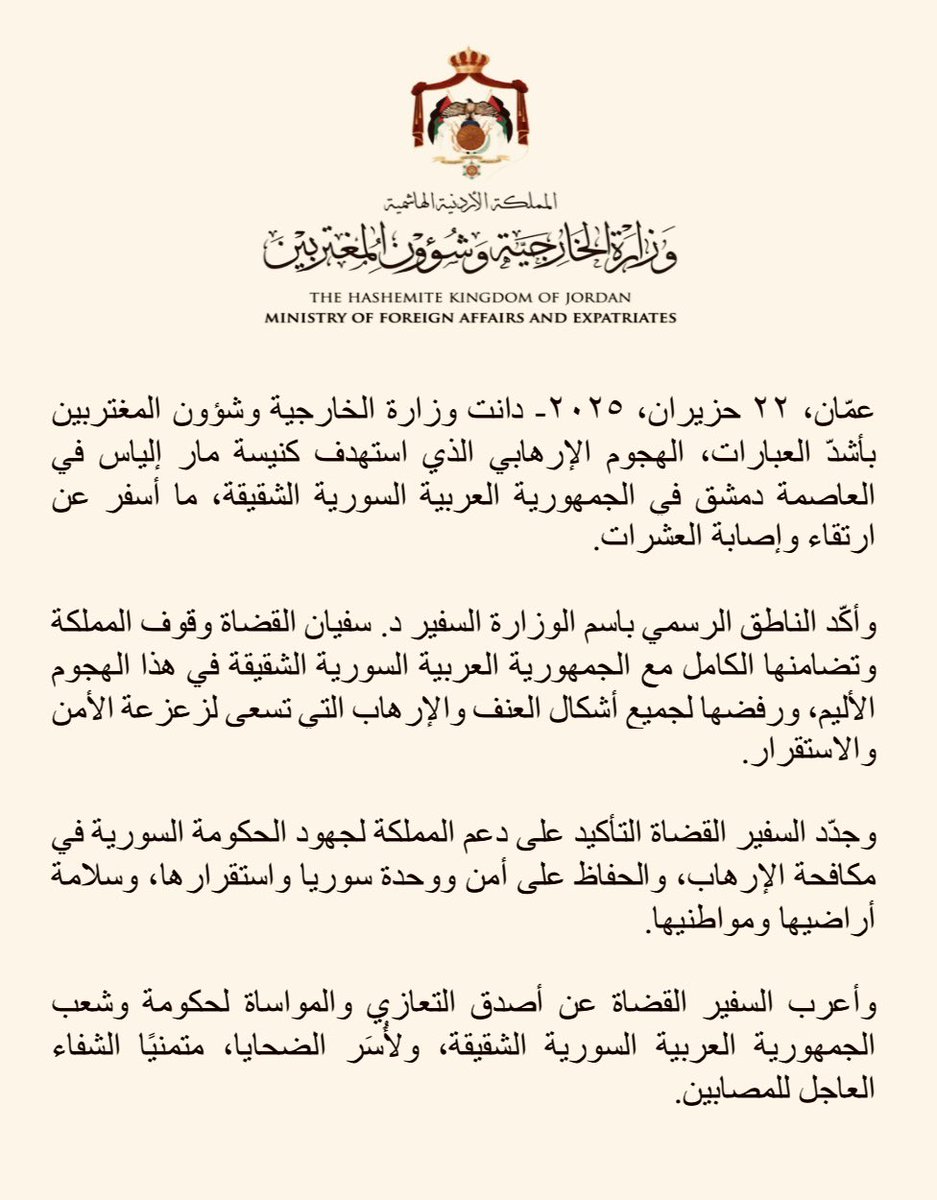 دانت وزارة الخارجية وشؤون المغتربين بأشدّ العبارات، الهجوم الإرهابي الذي استهدف كنيسة مار إلياس في العاصمة دمشق في الجمهورية العربية السورية الشقيقة، ما أسفر عن ارتقاء وإصابة العشرات.
وأكّد الناطق الرسمي باسم الوزارة السفير د. سفيان القضاة وقوف المملكة وتضامنها الكامل مع