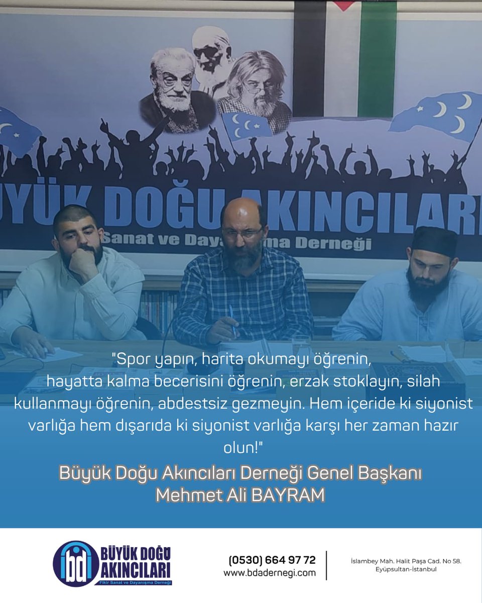 👉"Spor yapın, harita okumayı öğrenin, 
hayatta kalma becerisini öğrenin, erzak stoklayın, silah kullanmayı öğrenin, abdestsiz gezmeyin. Hem içeride ki siyonist varlığa hem dışarıda ki siyonist varlığa karşı her zaman hazır olun!"

Büyük Doğu Akıncıları Derneği Genel Başkanı