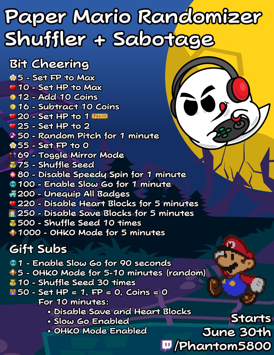 I have been working on this the last few days and will be running it in a  week! 5 Paper Mario Randomizer seeds at the same time with all the  different effects listed below that can be triggered by bits or gift  subs. Starts June 30th and goes until it's done!