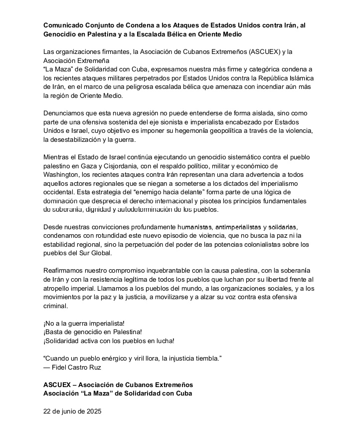 Comunicado Conjunto de la Asociación de Cubanos Extremeños (ASCUEX) y la
Asociación Extremeña
“La Maza” de Solidaridad con #Cuba🇨🇺 

Condenan los Ataques de #EEUU contra #Iran, el
Genocidio en #Palestina y la Escalada Bélica en Oriente Medio.