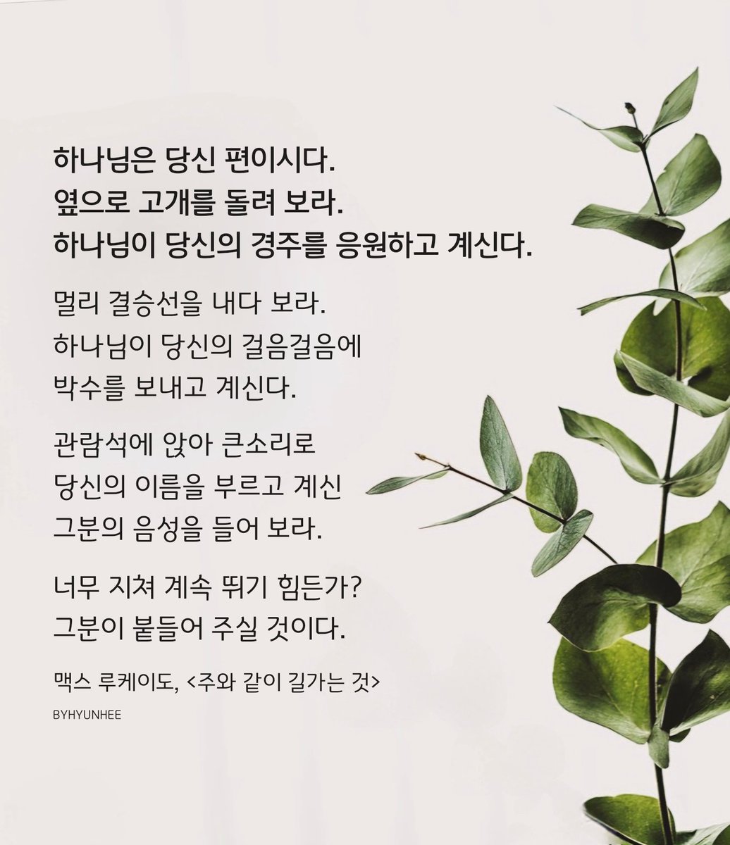 하나님은 당신 편이시다.
옆으로 고개를 돌려 보라.
하나님이 당신의 경주를 응원하고 계신다.

멀리 결승선을 내다 보라.
하나님이 당신의 걸음걸음에
박수를 보내고 계신다.

관람석에 앉아 큰소리로
당신의 이름을 부르고 계신
그분의 음성을 들어 보라.

맥스 루케이도, <주와 같이 길가는 것>