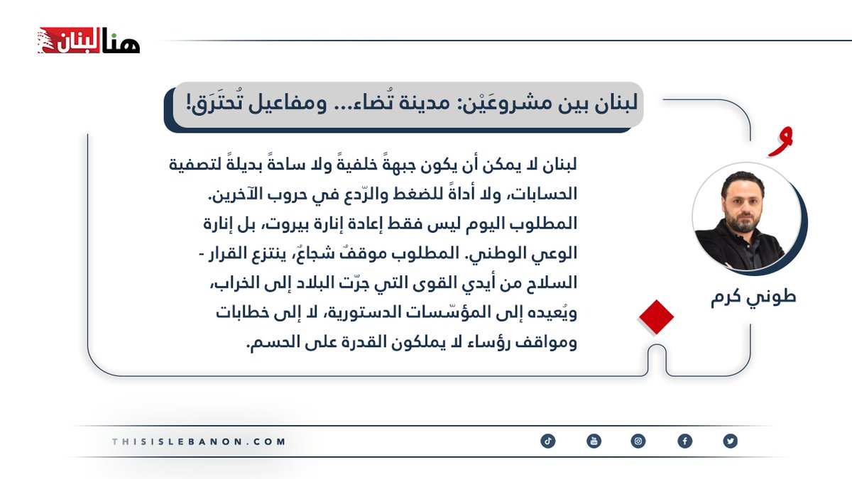 كتب طوني كرم لـ”هنا لبنان”: لبنان بين مشروعَيْن: مدينة تُضاء… ومفاعيل تُحتَرَق!

لبنان لا يمكن أن يكون جبهةً خلفيةً ولا ساحةً بديلةً لتصفية الحسابات، ولا أداةً للضغط والرّدع في حروب الآخرين. المطلوب اليوم ليس فقط إعادة إنارة بيروت، بل إنارة الوعي الوطني. المطلوب موقفٌ شجاعٌ،