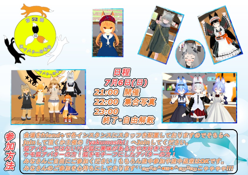 第52回　         
狐アバター交流会　開催のお知らせ🦊     
日程：7月6日(日)　           
21:00 開催            
22:00 集合写真            
23:00 終了予定です             
※新しい情報等は告知ツイートのリプライに随時追加していきます。           
#狐アバター交流会 
#VRCEvents