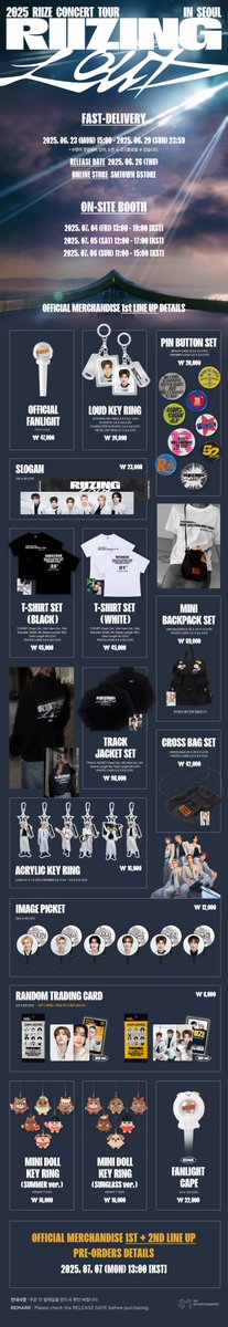 2025 RIIZE CONCERT TOUR [RIIZING LOUD] in SEOUL
OFFICIAL MERCHANDISE DETAILS

💌 Sales Dates &amp; Times
▶ Fast-delivery : 2025. 06. 23 (MON) 15:00 – 소진 시 종료

▶ On-site Booth :
2025. 07. 04 (FRI) 13:00 - 19:00 [KST]
2025. 07. 05 (SAT) 12:00 - 17:00 [KST]
2025. 07. 06 (SUN)