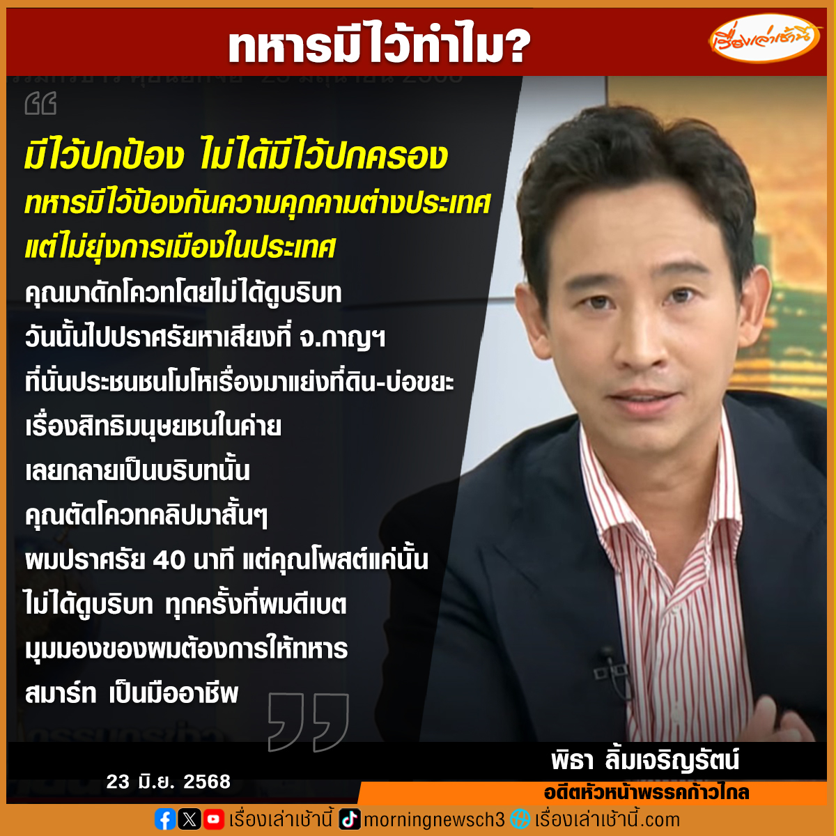 MorningNewsTV3's tweet photo. ทหารมีไว้ทำไม? “พิธา” ตอบชัด มีไว้เพื่อปกป้องประเทศ ไม่ได้มีไว้ปกครอง แจงปมถูกตัดคลิปเพียงช่วงเวลาสั้นๆ ไม่ใช่บริบททั้งหมดที่ต้องการจะสื่อสาร ย้ำต้องการให้ทหารสมาร์ท มืออาชีพ ลดจำนวนทหารลง เพื่อที่จะได้มียุทโธปกรณ์มาสู้กับภัยสมัยใหม่
.
พิธา ลิ้มเจริญรัตน์ อดีตหัวหน้าพรรคก้าวไกล ตอบชัดในรายการกรรมกรข่าวคุยนอกจอ ถึงประเด็นคำถามที่ว่า “ทหารมีไว้ทำไม” โดยเจ้าตัวได้ชี้แจงว่า มีไว้ปกป้อง ไม่ได้มีไว้ปกครอง ทหารมีไว้ระมัดระวังภัยความมั่นคงทุกรูปแบบจากนอกประเทศ แต่���ม่ยุ่งการเมืองในประเทศ ความเป็นประชาธิปไตยพลเรือนต้องมาก่อนทหาร ส่วนกรณีที่มีการตัดคลิป ตัดโควทของตนลงในโลกออนไลน์ เป็นการดักโควทโดยไม่ได้ดูบริบท วันนั้นไปปราศรัยหาเสียงที่ จ.กาญจนบุรี ประชนชนโมโหเรื่องมาแย่งที่ดิน-บ่อขยะ เรื่องสิทธิมนุษยชนในค่าย เลยกลายเป็นบริบทนั้น
.
“ตอนนั้นคุณตัดโควท-คลิปมาสั้นๆ ผมปราศรัย 40 นาที แต่คุณโพสต์แค่นั้น ไม่ได้ดูบริบท ทุก���รั้งที่ผมดีเบต มุมมองผมต้องการให้ทหารสมาร์ท มืออาชีพ ลดจำนวนทหารลง เพื่อที่จะได้มียุทโธปกรณ์มาสู้กับภัยสมัยใหม่” พิธา กล่าวทิ้งท้าย...
.
#เรื่องเล่าเช้านี้ #ข่าวช่อง3 #กรรมกรข่าวคุยนอกจอ #ข่าวการเมือง #พิธา
