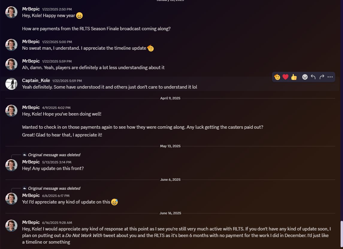 MrBepic (@bepiccasts) on Twitter photo Warning:
Do not work with Captain Kole, his <a href="/RLTrilogySeries/">Rocket League Trilogy Series</a>, and other ventures.
Last December, a crew of casters and I were hired on a mostly verbal agreement basis (outside of the contract that I drew up for myself (Image 2) and to which Kole agreed within Discord) to work a Warning:
Do not work with Captain Kole, his <a href="/RLTrilogySeries/">Rocket League Trilogy Series</a>, and other ventures.
Last December, a crew of casters and I were hired on a mostly verbal agreement basis (outside of the contract that I drew up for myself (Image 2) and to which Kole agreed within Discord) to work a