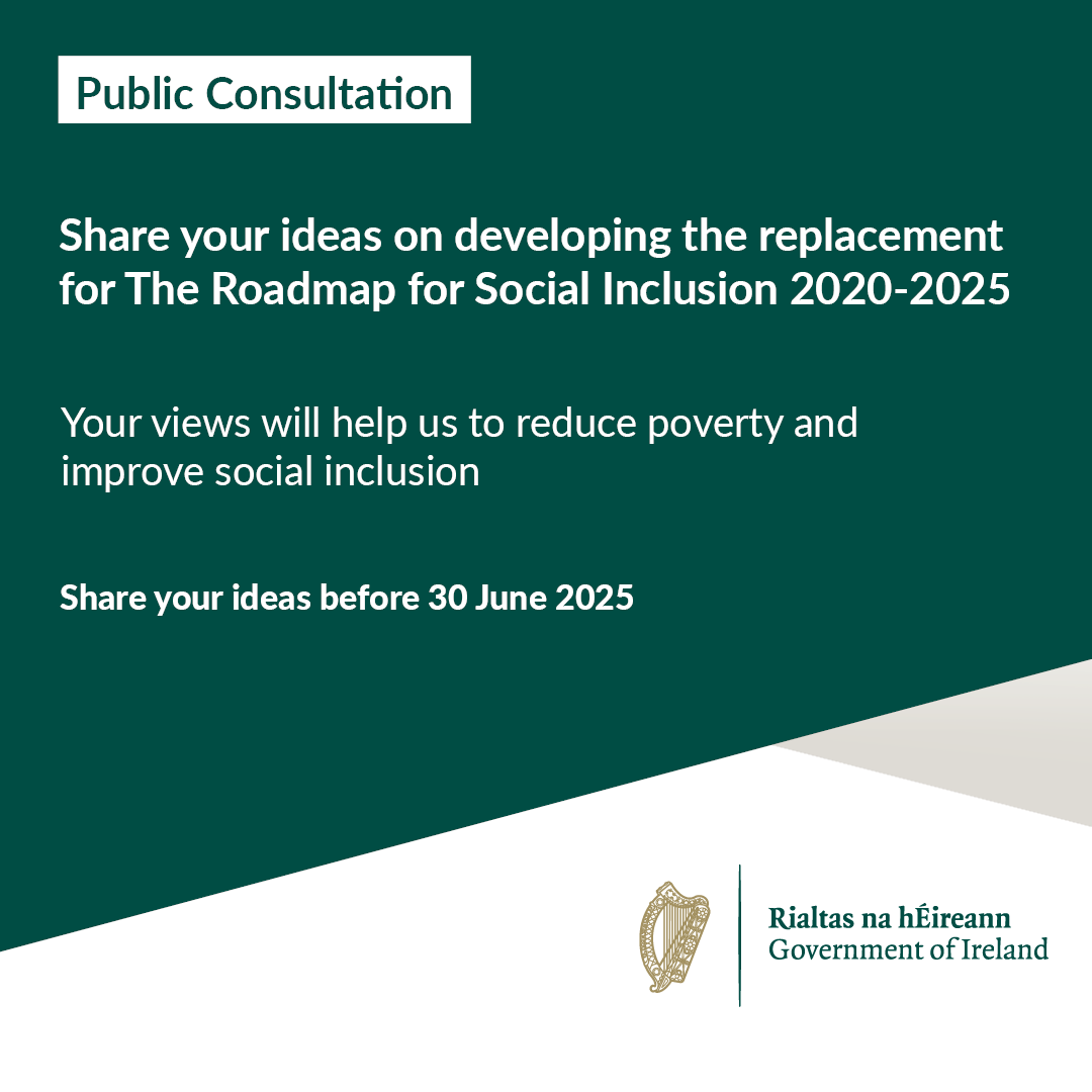 A Public Consultation is now open to help develop the new Roadmap for Social Inclusion. 

Share your ideas before 30 June 2025 and help reduce poverty and improve social inclusion.

For full information please visit gov.ie/SIConsultation