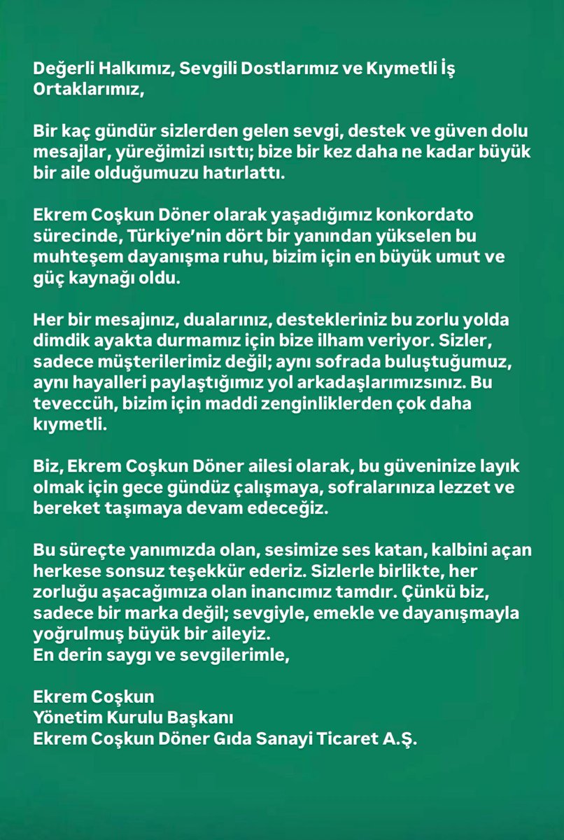 Ekremcoskun1922's tweet photo. Değerli Halkımız, Sevgili Dostlarımız ve Kıymetli İş Ortaklarımız,

Bir kaç gündür sizlerden gelen sevgi, destek ve güven dolu mesajlar, yüreğimizi ısıttı; bize bir kez daha ne kadar büyük bir aile olduğumuzu hatırlattı. 

Ekrem Coşkun Döner olarak yaşadığımız konkordato sürecinde, Türkiye’nin dört bir yanından yükselen bu muhteşem dayanışma ruhu, bizim için en büyük umut ve güç kaynağı oldu.

Her bir mesajınız, dualarınız, destekleriniz bu zorlu yolda dimdik ayakta durmamız için bize ilham veriyor. Sizler, sadece müşterilerimiz değil; aynı sofrada buluştuğumuz, aynı hayalleri paylaştığımız yol arkadaşlarımızsınız. Bu teveccüh, bizim için maddi zenginliklerden çok daha kıymetli.

Biz, Ekrem Coşkun Döner ailesi olarak, bu güveninize layık olmak için gece gündüz çalışmaya, sofralarınıza lezzet ve bereket taşımaya devam edeceğiz. 

Bu süreçte yanımızda olan, sesimize ses katan, kalbini açan herkese sonsuz teşekkür ederiz. Sizlerle birlikte, her zorluğu aşacağımıza olan inancımız tamdır. Çünkü biz, sadece bir marka değil; sevgiyle, emekle ve dayanışmayla yoğrulmuş büyük bir aileyiz.

En derin saygı ve sevgilerimle,

Ekrem Coşkun
Yönetim Kurulu Başkanı
Ekrem Coşkun Döner Gıda Sanayi Ticaret A.Ş.