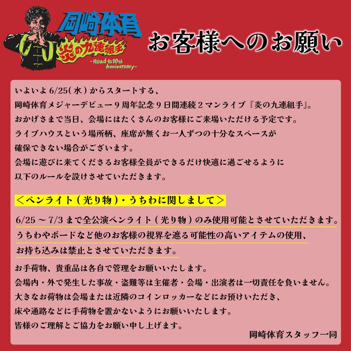 【 #炎の九連組手 ご来場のお客様へお願い】

6/25(水)～7/3(木)LIQUIDROOMでの全公演に関しましては、ペンライト( 光り物) のみ使用可能とさせていただきます。

うちわやボードなど他のお客様の視界を遮る可能性の高いアイテムの使用、お持ち込みは禁止とさせていただきます。