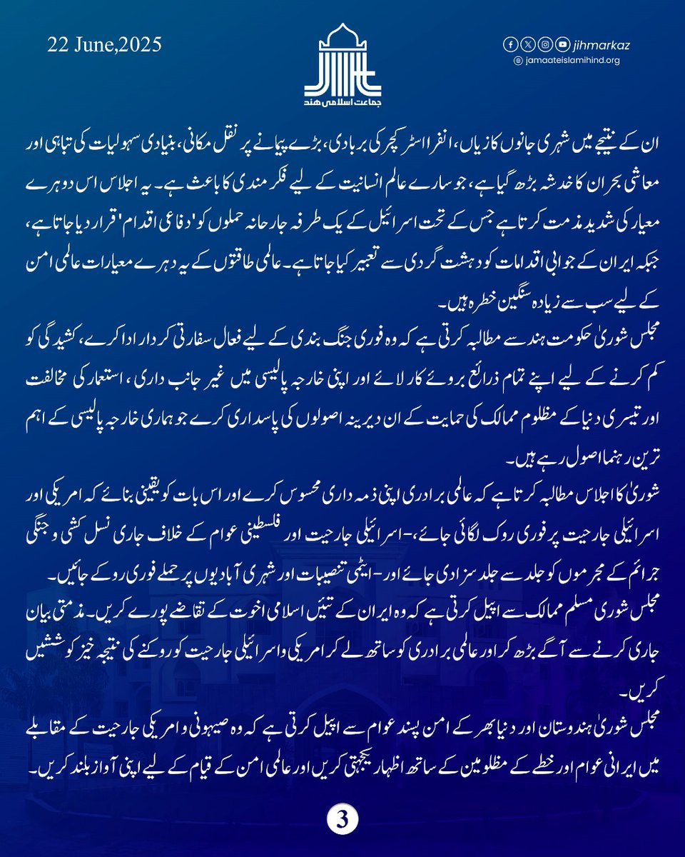 JIHMarkaz's tweet photo. جماعت اسلامی ہند کی مرکزی مجلس شوریٰ کا اجلاس مورخہ 𝟐𝟐جون 𝟐𝟎𝟐𝟓سے امیرجماعت جناب سید سعادت اللہ حسینی کی صدارت میں شروع ہوا۔ اجلاس کے پہلے روز مرکزی مجلس شوریٰ نے درج ذیل قرارداد منظور کی۔

مرکزی مجلس شوری کا یہ اجلاس ایران پر یک طرفہ اور جارحانہ امریکی حملے کی سخت مذمت کرتا ہے اور ایران کے عوام کے ساتھ یگانگت کا اظہار کرتا ہے۔ مشرق وسطیٰ میں کا یہ بحران دنیا بھر کے امن پسند اور انصاف پسند عوام کے لیے سخت تشویش اور اضطراب کا باعث ہے۔ اس صورتحال کے لیے امریکہ کے  استبدادی رویے اور اسرائیل کے توسیع  پسندانہ عزائم براہ راست ذمے دار ہیں اور یہ  اسرائیلی اور امریکی حملے نہ صرف بین الاقوامی قوانین اور اقوام متحدہ کے منشور کی صریح خلاف ورزی ہیں بلکہ پورے خطے کے امن و استحکام کے لیے شدید خطرہ ہیں۔ اسرائیلی جارحیت اور امریکی پشت پناہی پر مغربی طاقتوں کی خاموشی اور شراکت اس بحران کو مزید سنگین بنا رہی ہے۔ ایران کے جوہری مراکز اور شہری علاقوں پر بمباری، خطے کو ایک طویل اور تباہ کن جنگ کی طرف دھکیل رہی ہے۔
مجلس شوریٰ  اس جانب متوجہ کرتی ہے   متعلقہ بین الاقوامی اداروں کی جانب سے س طرح کا کوئی ثبوت نہیں دیا گیا  ہے کہ ایران نے اٹیمی  معاہدے کے حدود کو تجاوز کیا ہے۔ اس کے باوجود عالمی نظامِ امن و انصاف کو بالائے طاق رکھتے ہوئے   امریکہ کا ایران کی  تنصیبات  پر حملہ نہایت غیر ذمہ دارانہ حرکت ہے ۔ یہ  انسانیت کو تباہی کی طرف ڈھکیل دینے  والی مذموم حرکت ہے۔
مجلس شوریٰ سمجھتی ہے کہ اس  طرح کی  کارروائیاں نہ صرف قانونی اور اخلاقی اصولوں کی پامالی ہیں بلکہ  شدید انسانی بحران کا سبب بن سکتی ہیں۔ ان کے نتیجے میں شہری جانوں کا زیاں، انفرا اسٹرکچر کی بربادی،  بڑے پیمانے پر نقل مکانی ، بنیادی سہولیات کی تباہی اور معاشی بحران  کا خدشہ  بڑھ گیا ہے، جو سارے عالم انسانیت کے لیے فکر مندی کا باعث ہے۔
یہ اجلاس اس دوہرے معیار کی شدید مذمت کرتا ہے جس کے تحت اسرائیل کے  یک طرفہ جارحانہ حملوں کو 'دفاعی اقدام' قرار دیا جاتا ہے، جبکہ ایران کے جوابی اقدامات کو دہشت گردی سے تعبیر کیا جاتا ہے۔ عالمی طاقتوں کے یہ دہرے معیارات عالمی امن کے لیے سب سے زیادہ سنگین خطرہ ہیں۔
مجلس شوریٰ حکومت ہند سے مطالبہ کرتی ہے کہ وہ فوری جنگ بندی کے لیے فعال سفارتی کردار ادا کرے، کشیدگی کو کم کرنے کے لیے اپنے تمام ذرائع بروئے کار لائے اور اپنی خارجہ پالیسی میں  غیر جانب داری ، استعمارکی  مخالفت اورتیسری دنیا کے مظلوم ممالک کی حمایت کے ان دیرینہ اصولوں کی پاسداری کرے جو ہماری خارجہ پالیسی کے اہم ترین رہنما اصول رہے ہیں۔
شوریٰ کا اجلاس مطالبہ کرتا ہے کہ عالمی برادری اپنی ذمہ داری محسوس کرےاور اس بات کو یقینی بنائے کہ امریکی اور اسرائیلی جارحیت پرفوری روک لگائی جائے،-اسرائیلی جارحیت اور فلسطینی عوام کے خلاف جاری نسل کشی و جنگی جرائم کے مجرموں کو جلد سے جلد سزا دی جائے اور- ایٹمی تنصیبات اور شہری آبادیوں پر حملے فوری روکے جائیں۔
مجلس شوری  مسلم ممالک سے اپیل کرتی ہے کہ وہ   ایران کے تئیں  اسلامی اخوت کے تقاضے پورے کریں۔ مذمتی بیان جاری کرنے سے آگے بڑھ کراور  عالمی برادری  کو ساتھ لے کر امریکی واسرائیلی جارحیت کو روکنے کی نتیجہ خیز کوششیں کریں۔
مجلس شوریٰ ہندوستان اور دنیا بھر کے امن پسند عوام سے اپیل کرتی ہے کہ وہ صیہونی و امریکی جارحیت کے مقابلے میں ایرانی عوام اور خطے کے مظلومین کے ساتھ اظہار یکجہتی کریں اور عالمی امن کے قیام کے لیے اپنی آواز بلند کریں۔