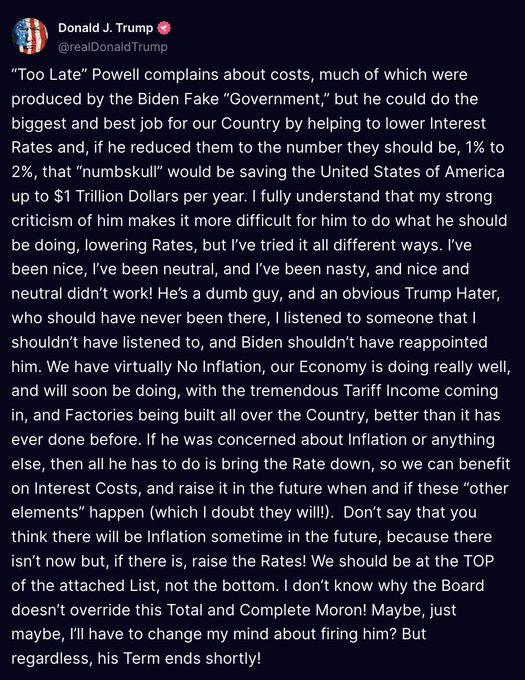 Trump acaba de publicar un párrafo extenso sobre el presidente de la Reserva Federal, Powell:
Lo llama "tonto", "imbécil" y "enemigo de Trump", y podría ahorrarle a Estados Unidos un billón de dólares al año con recortes de tipos.
Trump concluye diciendo que quizá cambie de