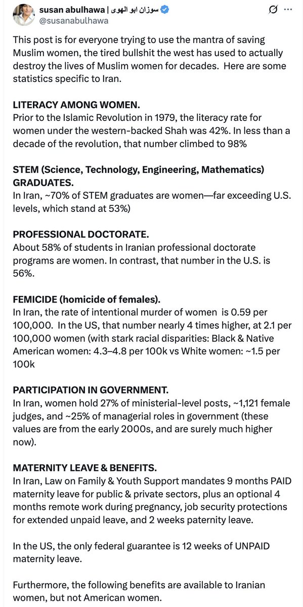 MaralSalmassi's tweet photo. No mentally coherent, morally intact human being could write such odious trash in defense of the Islamic Mullah regime in Iran. And yet, this insult to womanhood—posting freely from the U.S., enjoying every constitutional right—dares to compare the patriarchal theocracy of Iran’s sadistic Islamists to the American justice system, where femicide is investigated, named, and punished. She has the gall to imply that Iran is safer for women.

Let’s tear apart the lies of Jihad Barbie.

1. “The West uses Muslim women to justify war.”
This is a disgusting falsehood.
Muslim women use the West to escape theocratic violence.
Whether it’s Afghan girls hiding schoolbooks under their beds from the Taliban or Iranian women burning hijabs in defiance of the IRGC, they’re not begging for your callous anti-colonial platitudes—they’re begging for freedom.

2. “Women’s literacy rose after 1979!”
Yes, because everything rose after 1979.
Literacy rates rose across the developing world in the 1980s and 2000s due to global development trends, not because of divine blessings from Khomeini.
Iran’s literacy rate was already 51% in 1976, pre-revolution.
Compare that to Egypt (27%), India (22%), or Turkey (54%).
The Shah built over 200,000 schools in his final decade. The trajectory was already upward.

3. “70% of STEM graduates are women!”
Yes—and most of them are unemployed.
Iran’s economy is strangled by nepotism, corruption, and medieval patriarchy.
The number of educated but jobless women in Iran is among the highest in the region.
Education under tyranny is a sadistic cage with books.

4. “Femicide rates in Iran are low.”
No—they’re underreported and often legally excused.
Honor killings, acid attacks, and domestic abuse are normalized.
Victims rarely report—out of fear, shame, or because the courts side with the abuser. Iranian law allows fathers to murder their daughters with minimal punishment. That’s not safety. That’s state-sanctioned brutality.

5. “Women participate in government.”
Really? Name one who matters. The judiciary, military, and intelligence apparatus are all male strongholds. Female MPs are vetted for obedience by the Guardian Council. They can’t legislate freely, and can’t even run for president. were It’s tokenism in hijab.

6. “Iran has amazing maternity leave.”
Yes, and women are legally banned from singing solo on stage.
They can’t travel without male permission.
They must veil or face prison.
Maternity leave isn’t liberation—it’s a demographic tactic.
The regime doesn’t care about women. It sees them as birthing machines to reverse population decline.

7. “Free infertility treatments! Housing loans! Child subsidies!”
All designed to push women back into the home.
The “Family Protection Law” is Orwellian social engineering.
It bans vasectomies, restricts contraception, and criminalizes sterilization—because the regime is panicking over falling birth rates.
This isn’t social justice. It’s a breeding policy.

8. “Iran subsidizes gender-affirming surgery.”
Iran forces it. Homosexuality is punishable by death. Many gay and lesbian Iranians are coerced into SRS to avoid prison or a noose. This isn’t progressive. It’s conversion therapy with a scalpel.
State-sponsored homophobia disguised as tolerance.

The Islamic regime in Iran doesn’t empower women. It weaponizes them for propaganda, population control, and purging sexual dissent. And if your feminism applauds the morality police because they hand out maternity leave, you’re not a feminist. You’re a wicked, morally rotten collaborator with one of the most misogynistic regimes on earth.