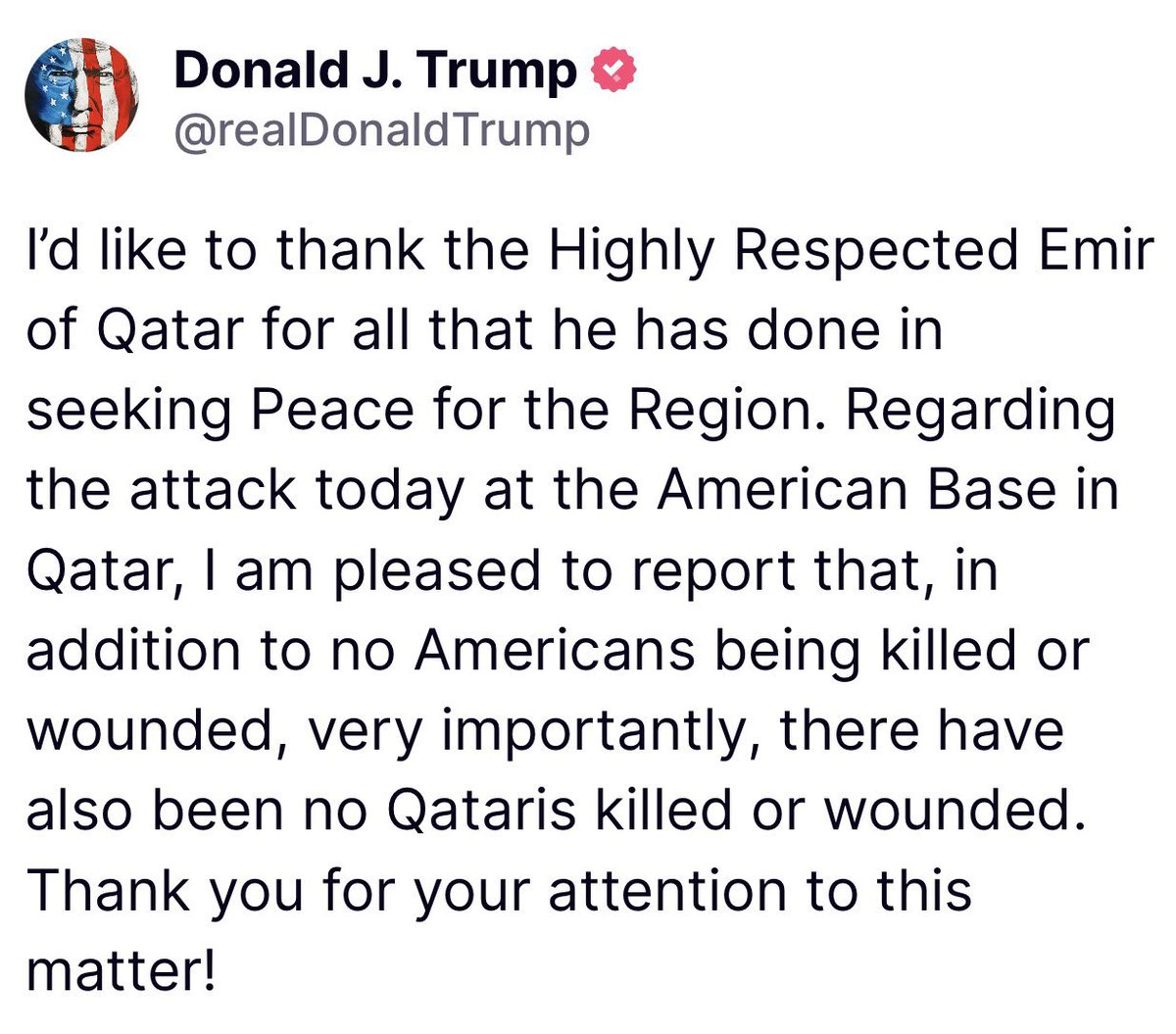 ترمب:
أود أن أشكر صاحب السمو أمير قطر المحترم للغاية على كل ما قام به من أجل السعي لتحقيق السلام في المنطقة.
اما فيما يتعلق بالهجوم الذي وقع اليوم على القاعدة الأمريكية في قطر، فـ يسعدني ابلاغكم أنه، بالإضافة إلى عدم وقوع قتلى أو جرحى من الأمريكيين، فمن المهم جداً أنه لم يُصب أو