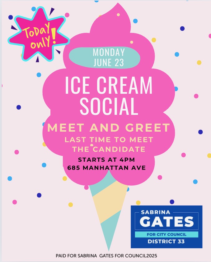 You're invited to the 33rd Councilmatic District Ice Cream Social Meet and Greet, where you get a chance to meet your next Council Member SABRINA GATES. Today at 4pm at 685 Manhattan Avenue. Spread the Word and See You There!