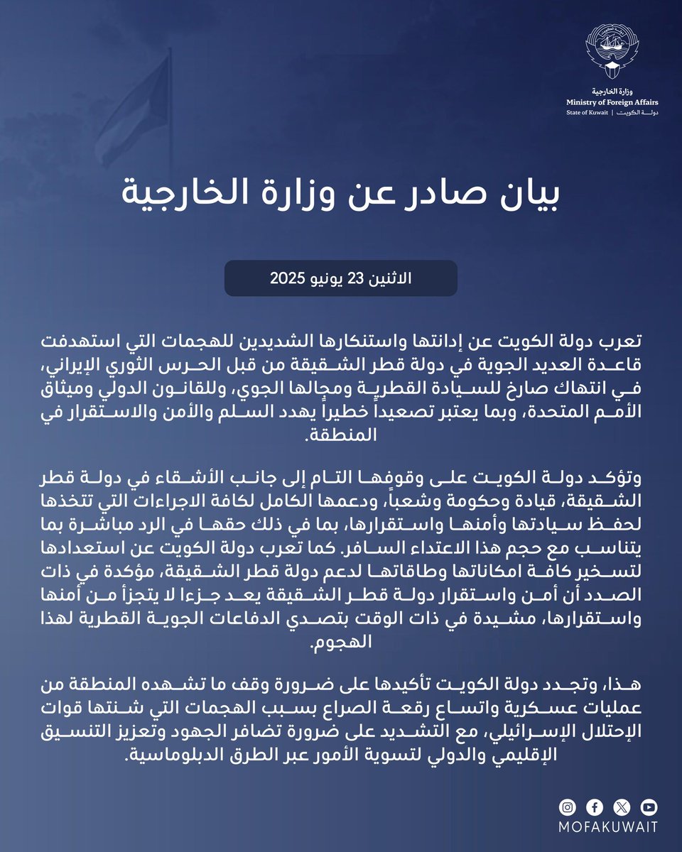 بيان صادر عن وزارة الخارجية

23 يونيو 2025

تعرب دولة الكويت عن إدانتها واستنكارها الشديدين للهجمات التي استهدفت قاعدة العديد الجوية في دولة قطر الشقيقة من قبل الحرس الثوري الإيراني، في انتهاك صارخ للسيادة القطرية ومجالها الجوي، وللقانون الدولي وميثاق الأمم المتحدة، وبما يعتبر