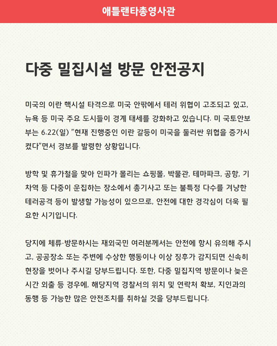 <다중 밀집시설 방문 안전공지 (6.23)>

미국의 이란 핵시설 타격으로 미국 안팎에서 테러 위협이 고조되고 있고, 뉴욕 등 미국 주요 도시들이 경계 태세를 강화하고 있으므로, 당지에 체류·방문하시는 재외국민 여러분께서는 안전에 항시 유의해 주시기 바랍니다.