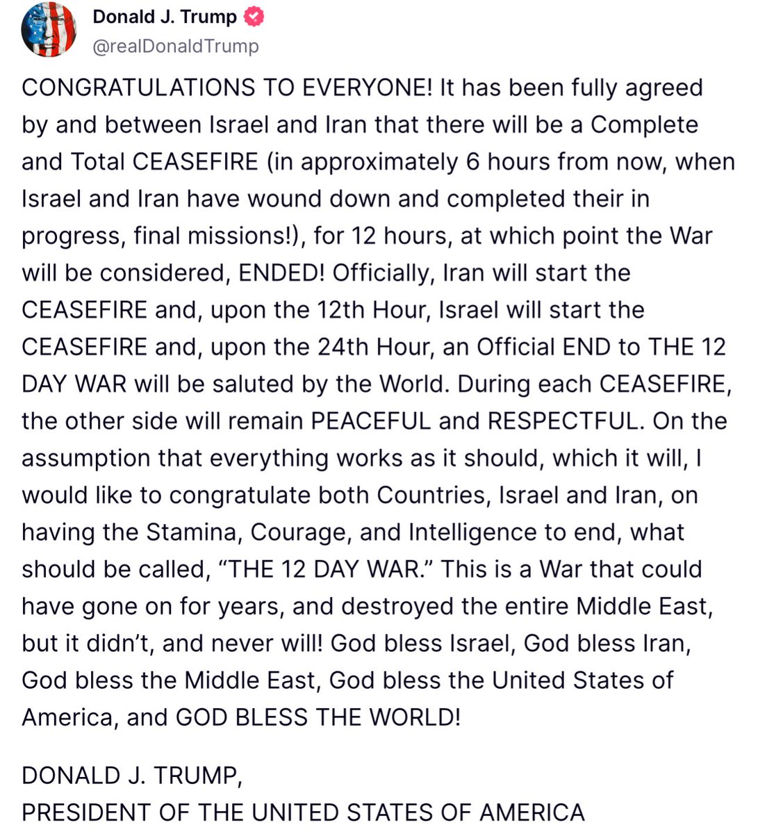 SuppressedNws's tweet photo. ⚡️🇺🇸🇮🇷🇮🇱BREAKING: CEASEFIRE BETWEEN ISRAEL AND IRAN

U.S President Trump says Israel and Iran have agreed to a ceasefire set to take effect in six hours.

“CONGRATULATIONS TO EVERYONE! It has been fully agreed by and between Israel and Iran that there will be a Complete and Total CEASEFIRE (in approximately 6 hours from now, when Israel and Iran have wound down and completed their in progress, final missions!), for 12 hours, at which point the War will be considered, ENDED! Officially, Iran will start the CEASEFIRE and, upon the 12th Hour, Israel will start the CEASEFIRE and, upon the 24th Hour, an Official END to THE 12 DAY WAR will be saluted by the World. During each CEASEFIRE, the other side will remain PEACEFUL and RESPECTFUL. On the assumption that everything works as it should, which it will, I would like to congratulate both Countries, Israel and Iran, on having the Stamina, Courage, and Intelligence to end, what should be called, "THE 12 DAY WAR." This is a War that could have gone on for years, and destroyed the entire Middle East, but it didn't, and never will! God bless Israel, God bless Iran, God bless the Middle East, God bless the United States of America, and GOD BLESS THE WORLD!”