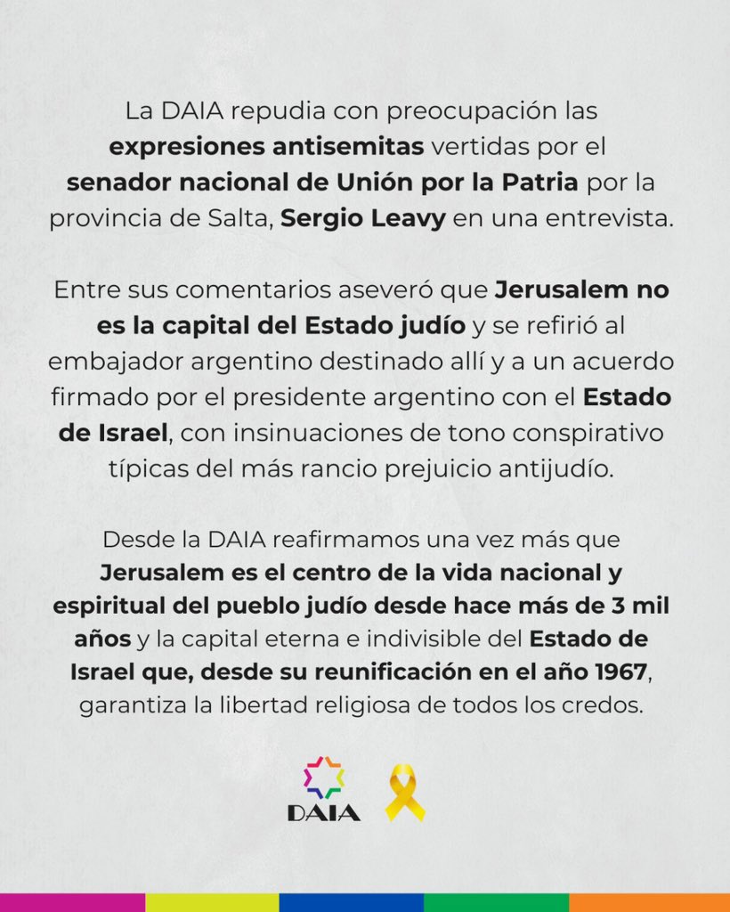 DAIAArgentina's tweet photo. La DAIA repudia las expresiones antisemitas del senador nacional Sergio Leavy.

En una entrevista, el legislador de Unión por la Patria negó que Jerusalem sea la capital del Estado judío y realizó insinuaciones de tono conspirativo que remiten a prejuicios antisemitas históricos.

Desde la DAIA reafirmamos:
📍 Jerusalem es la capital eterna e indivisible del Estado de Israel y el centro espiritual del pueblo judío desde hace más de 3.000 años.

🇮🇱 Desde su reunificación en 1967, Israel garantiza la libertad religiosa de todos los credos.

#DAIA #NoAlAntisemitismo #Jerusalem #EstadoDeIsrael