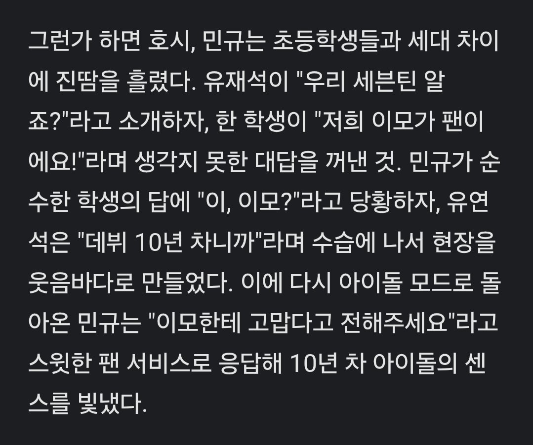 gyumedia's tweet photo. MINGYU ON WHENEVER POSSIBLE #MINGYU #민규 

"meanwhile, hoshi and mingyu seemed to break out in cold sweat with the generation gap with elementary students.

as yoo jaesuk introduced [them] saying, "you know seventeen right?" one student shared an unexpected response saying, "my aunt is a fan!" mingyu, who was flustered, said, "...aunt?" and yoo jaesuk stepped in saying it's been 10 years since their debut.

mingyu, returning to idol mode, responded with a sweet fan service, "please tell your aunt that i'm thankful." showing the sensibility of an idol who has been in the industry for 10 years."