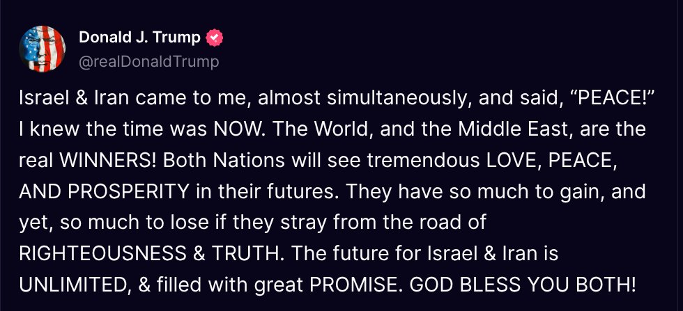 TruthTrumpPosts's tweet photo. ( @realDonaldTrump - Truth Social Post )
( Donald J. Trump - Jun 23, 2025, 10:18 PM ET )

Israel & Iran came to me, almost simultaneously, and said, “PEACE!” I knew the time was NOW. The World, and the Middle East, are the real WINNERS! Both Nations will see tremendous LOVE, PEACE, AND PROSPERITY in their futures. They have so much to gain, and yet, so much to lose if they stray from the road of RIGHTEOUSNESS & TRUTH. The future for Israel & Iran is UNLIMITED, & filled with great PROMISE. GOD BLESS YOU BOTH!