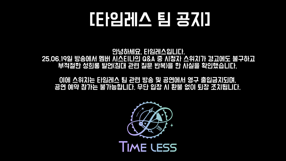 Timeless_loveS2's tweet photo. [타임레스 팀 공지]

2025년 6월 24일 기준으로 ‘스위치’님은 
영구 밴 및 공연 예약이 불가능합니다.

저희 측은 모든 증거 기록을 보관하고 있는 상태이므로, 
영구 밴 및 공연 예약 불가능에 대한 문의는 일절 받지 않습니다.

앞으로도 타임레스 팀과 관련하여 멤버에게 방송 및 온라인, 오프라인상에서 성희롱, 폭언, 사생활 침해, 사적 연락, 과도한 스킨십 등의 부적절한 행위를 할 경우, 민·형사상 책임을 포함한 강력한 법적 조치를 취할 수 있음을 알려드립니다.

러브클록 여러분의 많은 양해와 협조 부탁드립니다.
감사합니다.