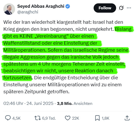 Irans Außenminister hat Trumps ausgerufenen Waffenstillstand zwischen Israel und Iran nicht bestätigt, aber via X angeboten, dass wenn Israel seine Angriffe bist 4 Uhr einstellt, ebenfalls seine Angriffe einzustellen.