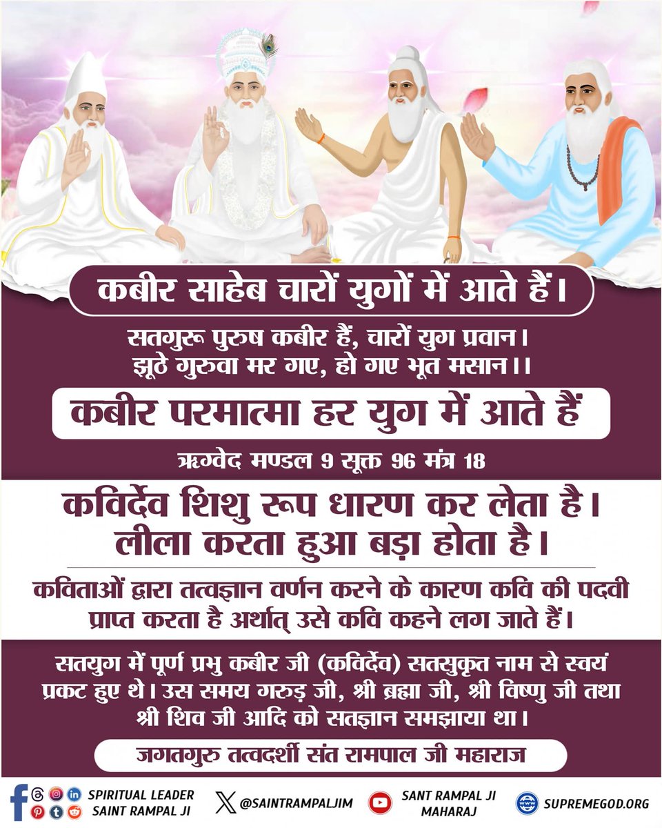 कबीर साहेब चारों युगों में आते हैं।
सतगुरू पुरुष कबीर हैं, चारों युग प्रवान। झूठे गुरुवा मर गए, हो गए भूत मसान ।।

कबीर परमात्मा हर युग में आते हैं ऋग्वेद मण्डल 9 सूक्त 96 मंत्र 18

कविर्देव शिशु रूप धारण कर लेता है। लीला करता हुआ बड़ा होता है।

#मुक्तिबोध