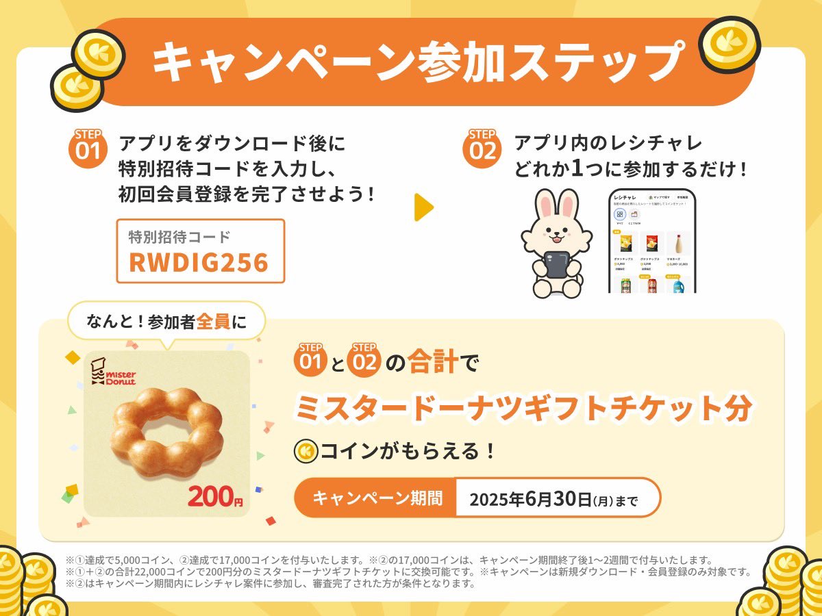 歩く、チラシを見る、レシートを送るとポイントがたまる」クラシルリワードがキャンペーン。【招待コード】RWDIG256の入力で5,000コインもらえる 。アプリ内の商品を買ってレシートUPで17,000コインもらえる。貯めた22,000コインはミスタードーナツ券200円分と交換できる ...