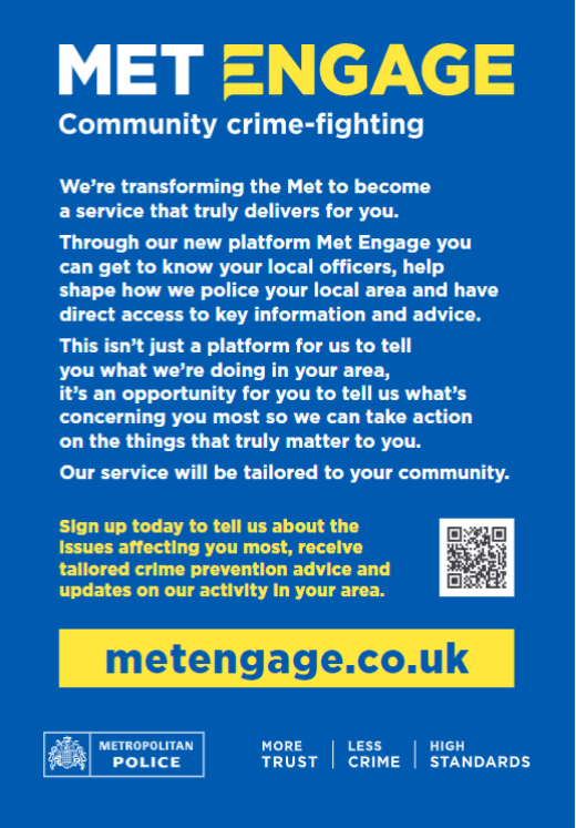 We are launching a brand-new service called Met Engage. Sign up today to receive updates from your local police officers on the issues that matter most to you. Met Engage is not a crime-reporting platform.

To sign up today visit metengage.co.uk