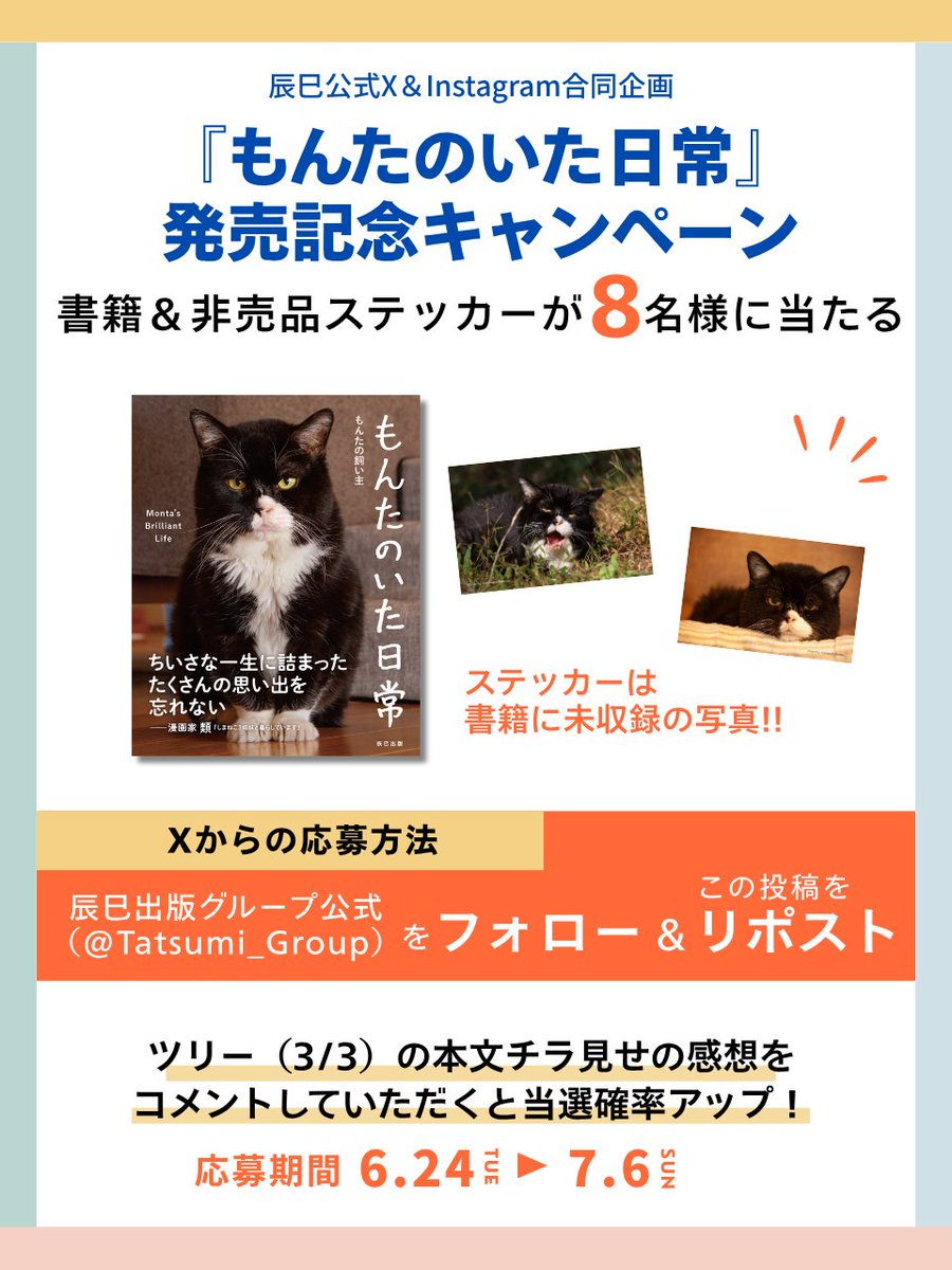 Tatsumi_Group's tweet photo. (1/3)
＼『もんたのいた日常』発売記念キャンペーン／
XとInstagram同時企画🎁
書籍『もんたのいた日常』と非売品特製ステッカーが当たる‼️
ステッカーは書籍に未収録の写真です。

■Xでの応募概要■
🔽応募は2ステップ♪
①下記のアカウントをフォロー
　辰巳出版グループ公式(@Tatsumi_Group）

②この投稿を「リポスト」

この投稿のツリー(3/3)にある本文チラ見せの感想をコメントしていただくと当選確率アップ♪

🔽当選人数
合計8名

🔽応募期間
2025年6月24日（火）～2025年7月6日（日）23:59まで

🔽当選発表
当選された方には2025年7月10日（木）以降に当アカウントからDMにてご連絡いたします。
※当選連絡後、3日以内にご返信いただけなかった場合は当選権利は失効となります。
また、その際はこちらからのご連絡はいたしません。

🔽注意事項
※賞品の送り先は日本国内に限らせていただきます。

※非公開アカウントやメッセージ受信拒否設定されているアカウントは選考対象外とさせていただきます。

※当選の権利はご当選者様本人のものとし、第三者への譲渡、転売、換金を禁止させていただきます。

※当選された方からご提供いただく個人情報は、本キャンペーンの当選賞品の発送にのみ使用いたします。

■Instagramでの応募方法は
辰巳出版【公式】（tatsumi.publishing）をご確認ください。

#プレゼントキャンペーン 
#辰巳出版
#もんたのいた日常 
#もんたの日常 
@montanonichijo